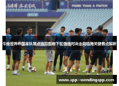 今晚世界杯国家队焦点追踪前瞻下轮强强对决走向格局关键看点解析