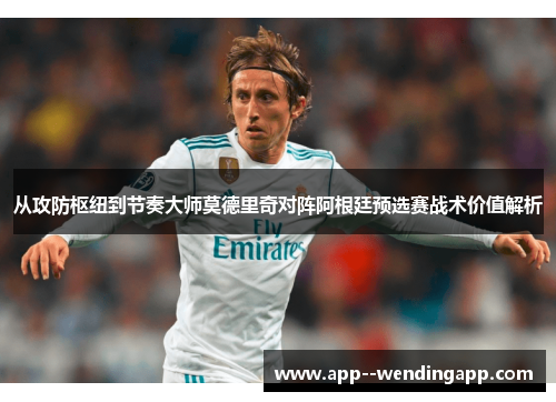 从攻防枢纽到节奏大师莫德里奇对阵阿根廷预选赛战术价值解析