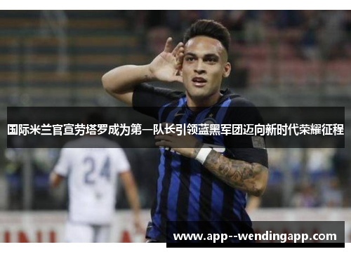 国际米兰官宣劳塔罗成为第一队长引领蓝黑军团迈向新时代荣耀征程 国际米兰官宣劳塔罗成为第一队长引领蓝黑军团迈向新时代荣耀征程