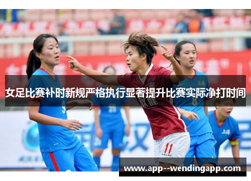 女足比赛补时新规严格执行显著提升比赛实际净打时间 女足比赛补时新规严格执行显著提升比赛实际净打时间