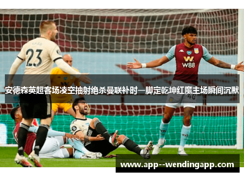 安德森英超客场凌空抽射绝杀曼联补时一脚定乾坤红魔主场瞬间沉默