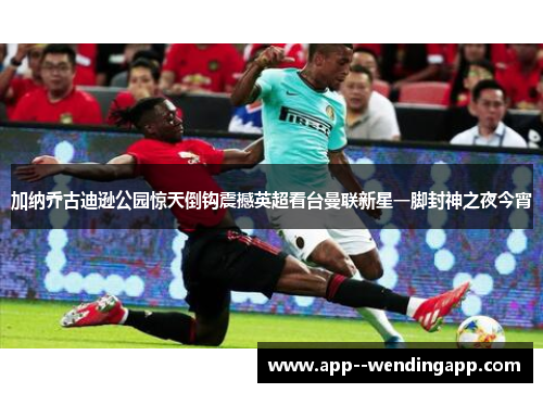 加纳乔古迪逊公园惊天倒钩震撼英超看台曼联新星一脚封神之夜今宵 加纳乔古迪逊公园惊天倒钩震撼英超看台曼联新星一脚封神之夜今宵