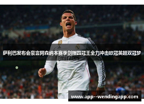 萨利巴发布会豪言阿森纳本赛季剑指四冠王全力冲击欧冠英超双冠梦